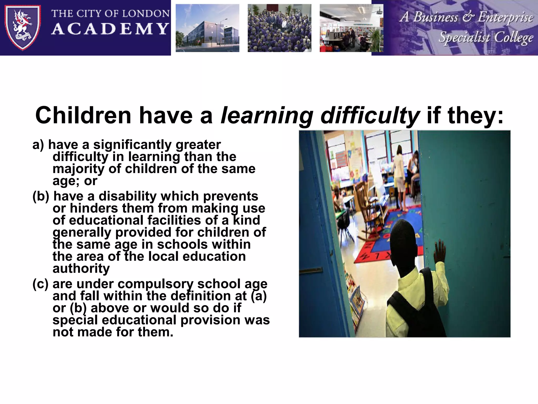 Children have a  learning difficulty  if they: a) have a significantly greater difficulty in learning than the majority of children of the same age; or (b) have a disability which prevents or hinders them from making use of educational facilities of a kind generally provided for children of the same age in schools within the area of the local education authority (c) are under compulsory school age and fall within the definition at (a) or (b) above or would so do if special educational provision was not made for them. 