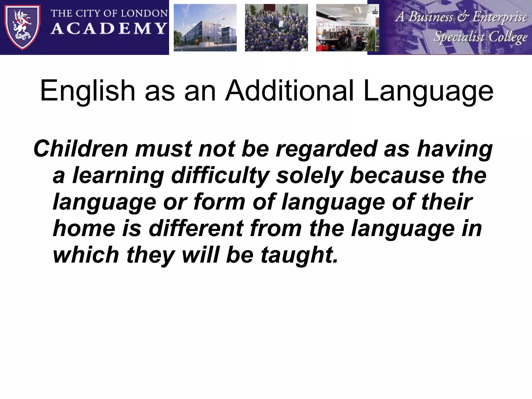 English as an Additional Language Children must not be regarded as having a learning difficulty solely because the language or form of language of their home is different from the language in which they will be taught. 