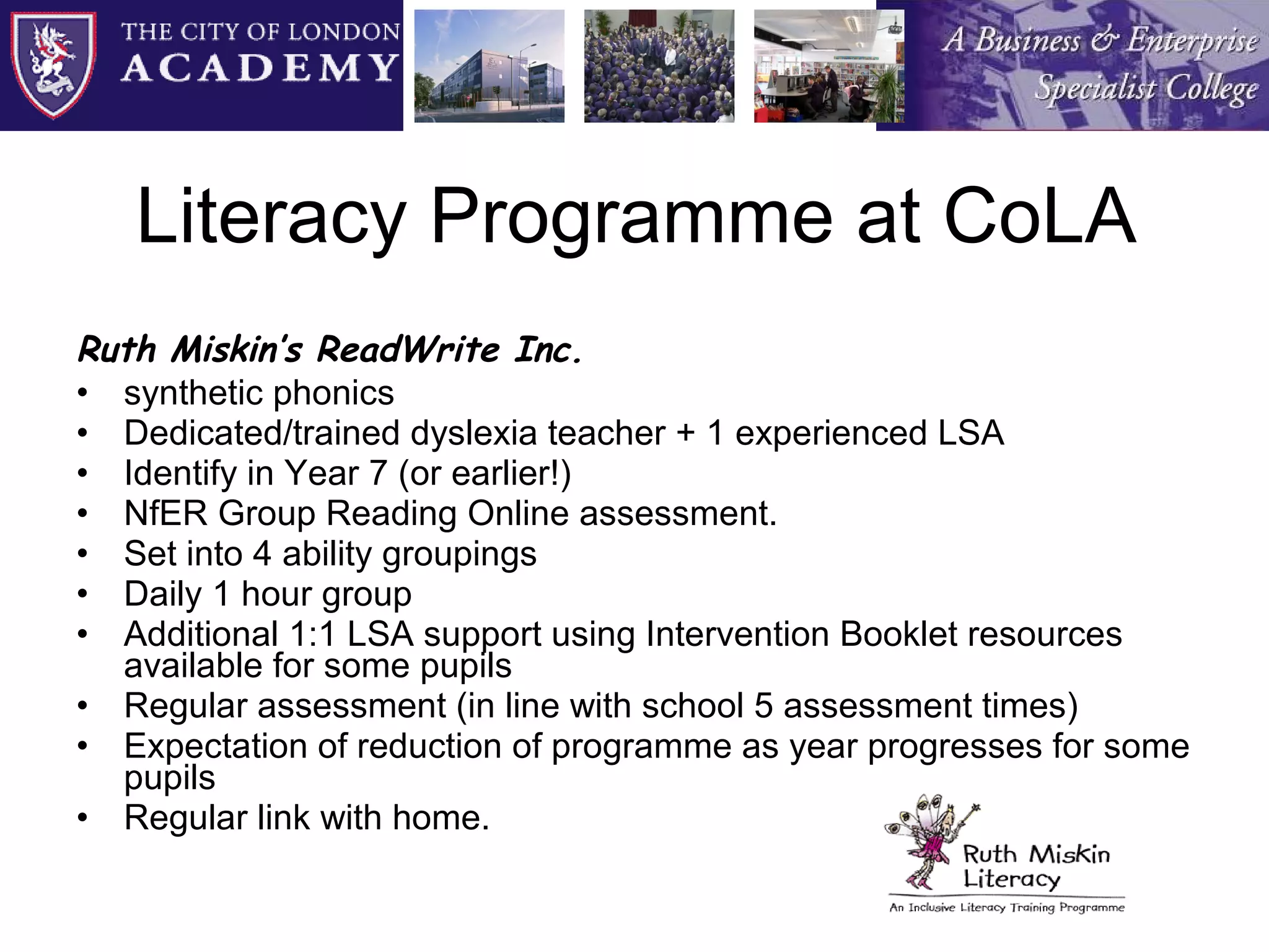 Literacy Programme at CoLA Ruth Miskin’s ReadWrite Inc.   synthetic phonics  Dedicated/trained dyslexia teacher + 1 experienced LSA Identify in Year 7 (or earlier!) NfER Group Reading Online assessment.  Set into 4 ability groupings  Daily 1 hour group Additional 1:1 LSA support using Intervention Booklet resources available for some pupils Regular assessment (in line with school 5 assessment times) Expectation of reduction of programme as year progresses for some pupils Regular link with home. 