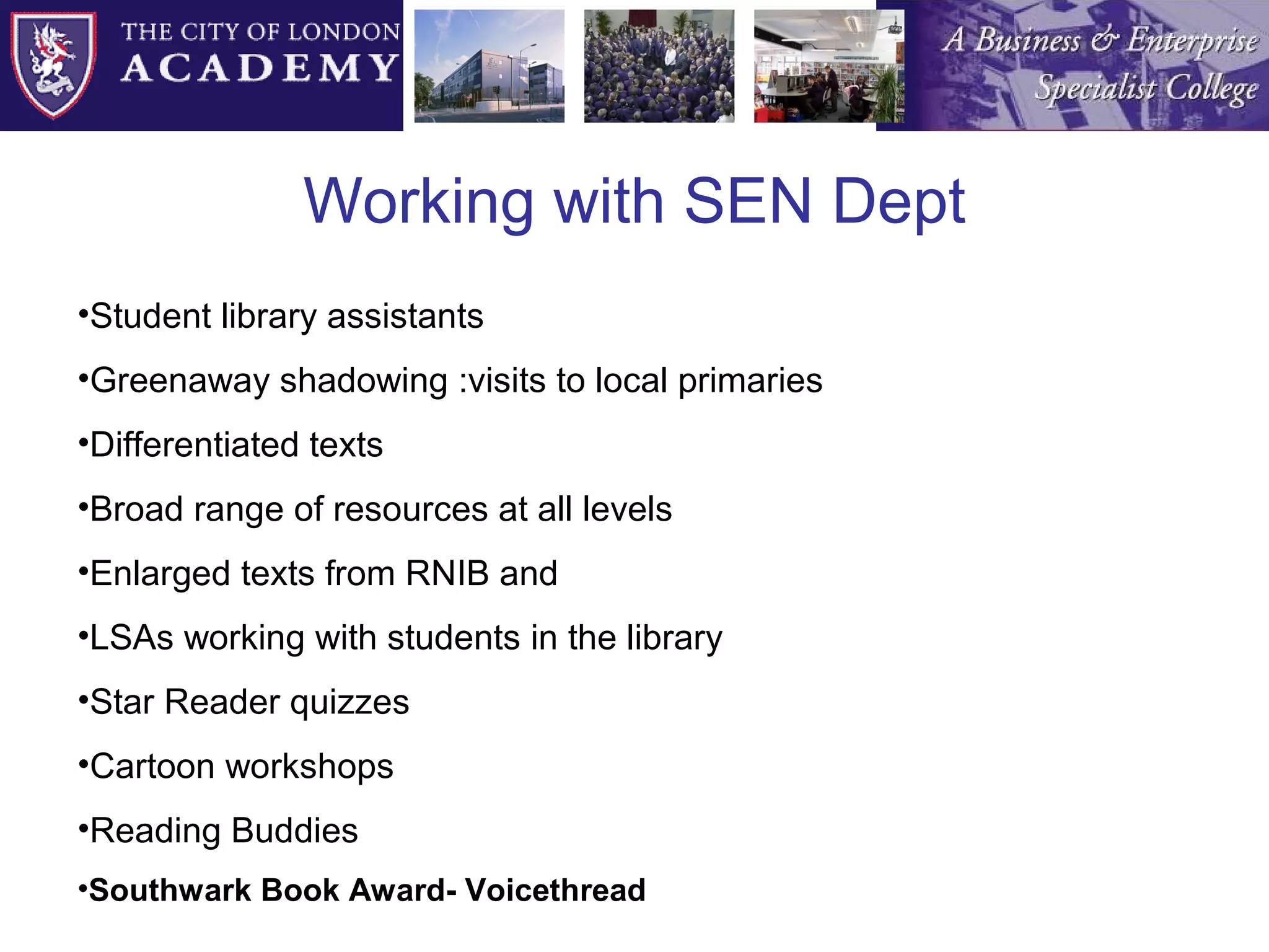 Working with SEN Dept Student library assistants Greenaway shadowing :visits to local primaries Differentiated texts Broad range of resources at all levels Enlarged texts from RNIB and  LSAs working with students in the library Star Reader quizzes Cartoon workshops Reading Buddies Southwark Book Award- Voicethread 