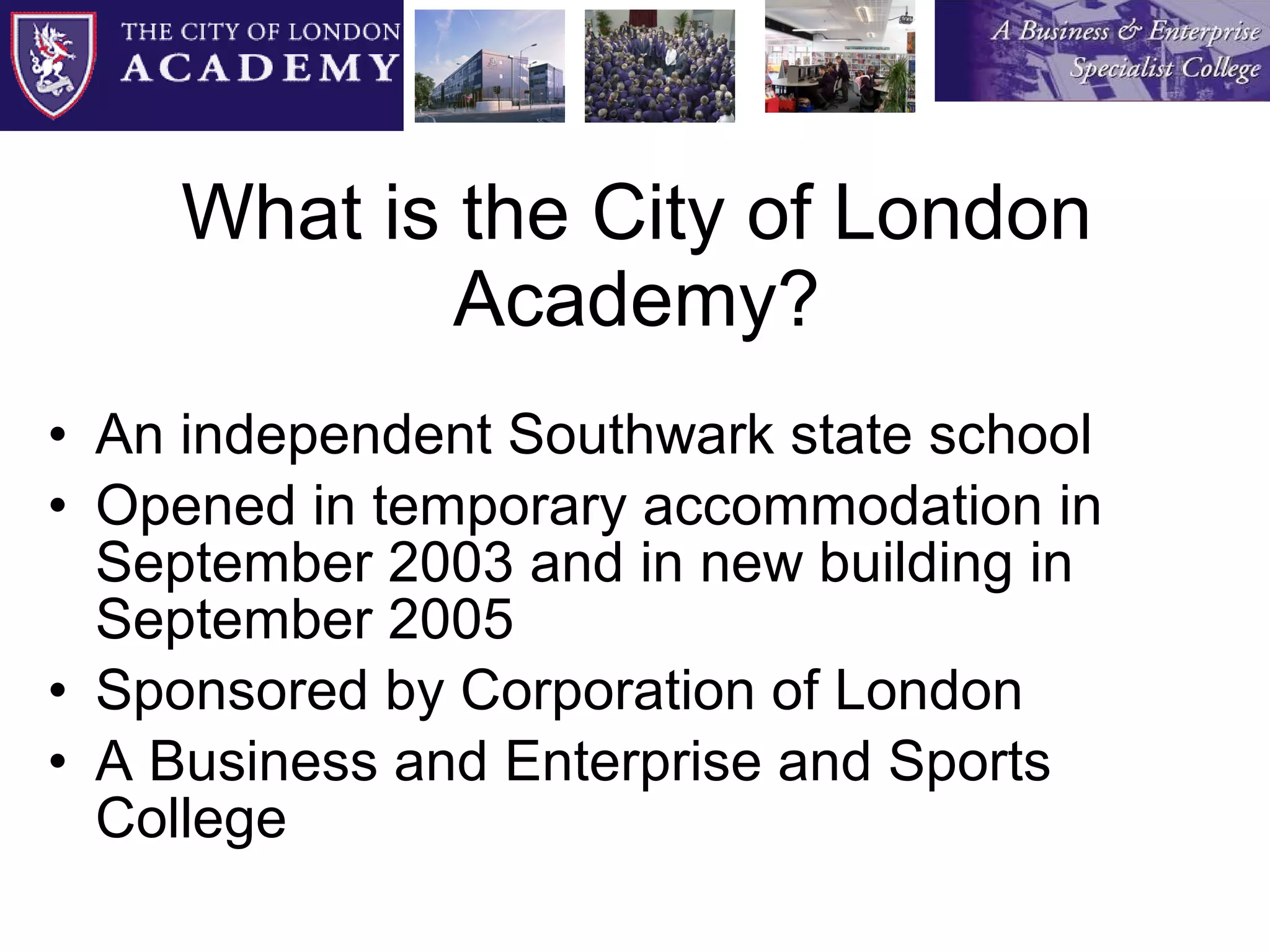 What is the City of London Academy? An independent Southwark state school Opened in temporary accommodation in September 2003 and in new building in September 2005 Sponsored by Corporation of London A Business and Enterprise and Sports College 