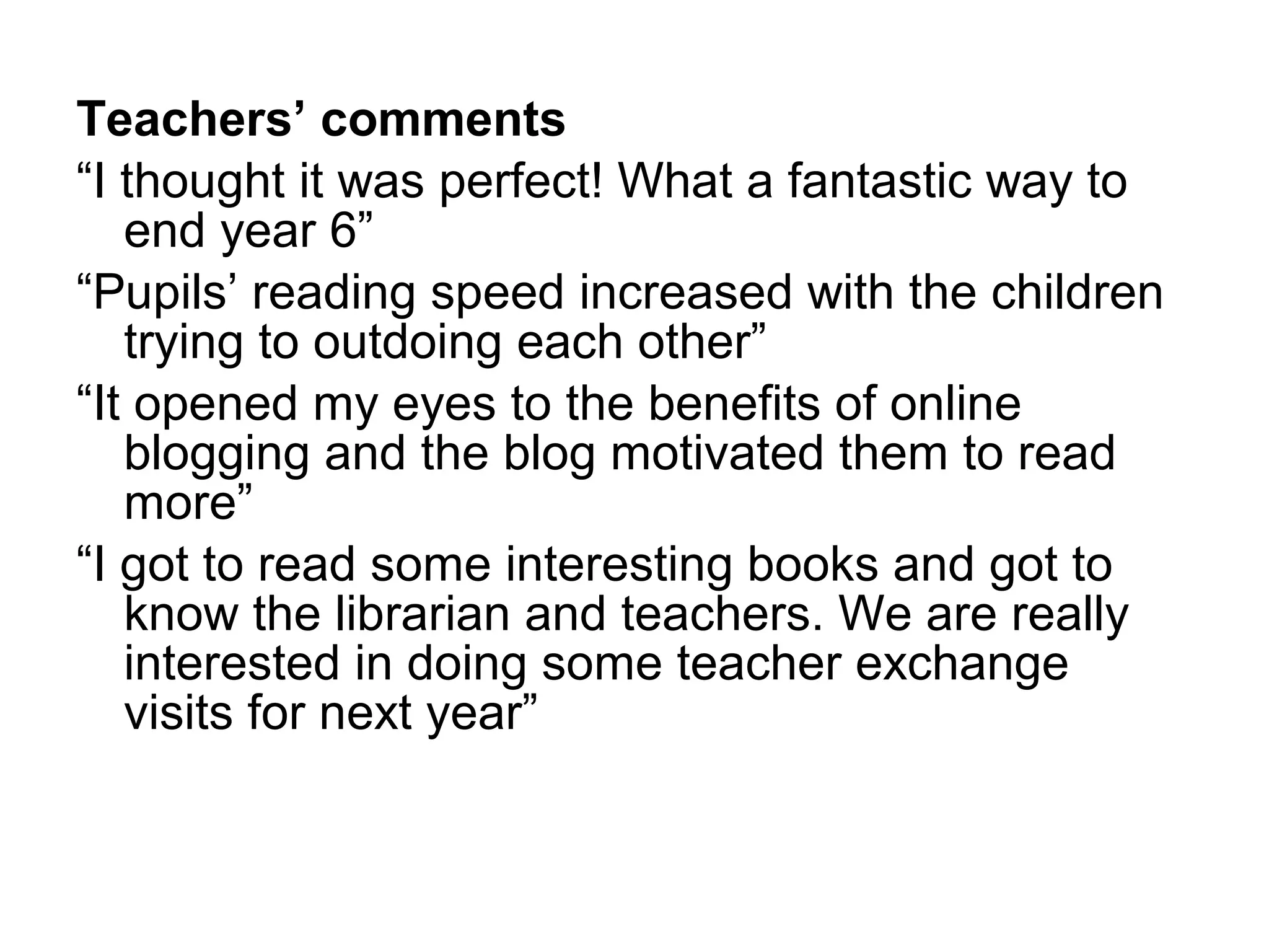 Teachers’ comments   “ I thought it was perfect! What a fantastic way to end year 6” “ Pupils’ reading speed increased with the children trying to outdoing each other”  “ It opened my eyes to the benefits of online blogging and the blog motivated them to read more” “ I got to read some interesting books and got to know the librarian and teachers. We are really interested in doing some teacher exchange visits for next year” 