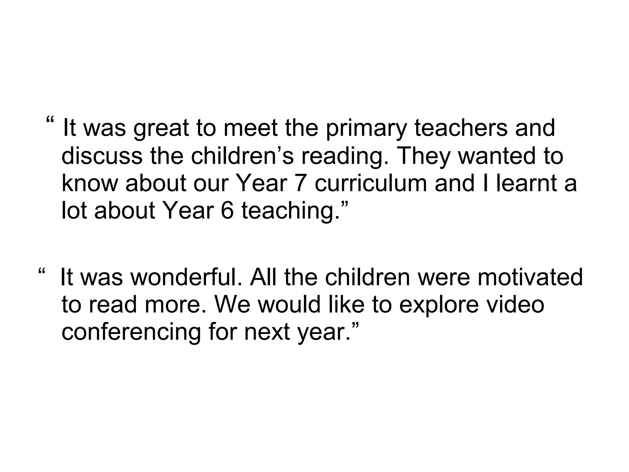 “  It was great to meet the primary teachers and discuss the children’s reading. They wanted to know about our Year 7 curriculum and I learnt a lot about Year 6 teaching.” “  It was wonderful. All the children were motivated to read more. We would like to explore video conferencing for next year.” 