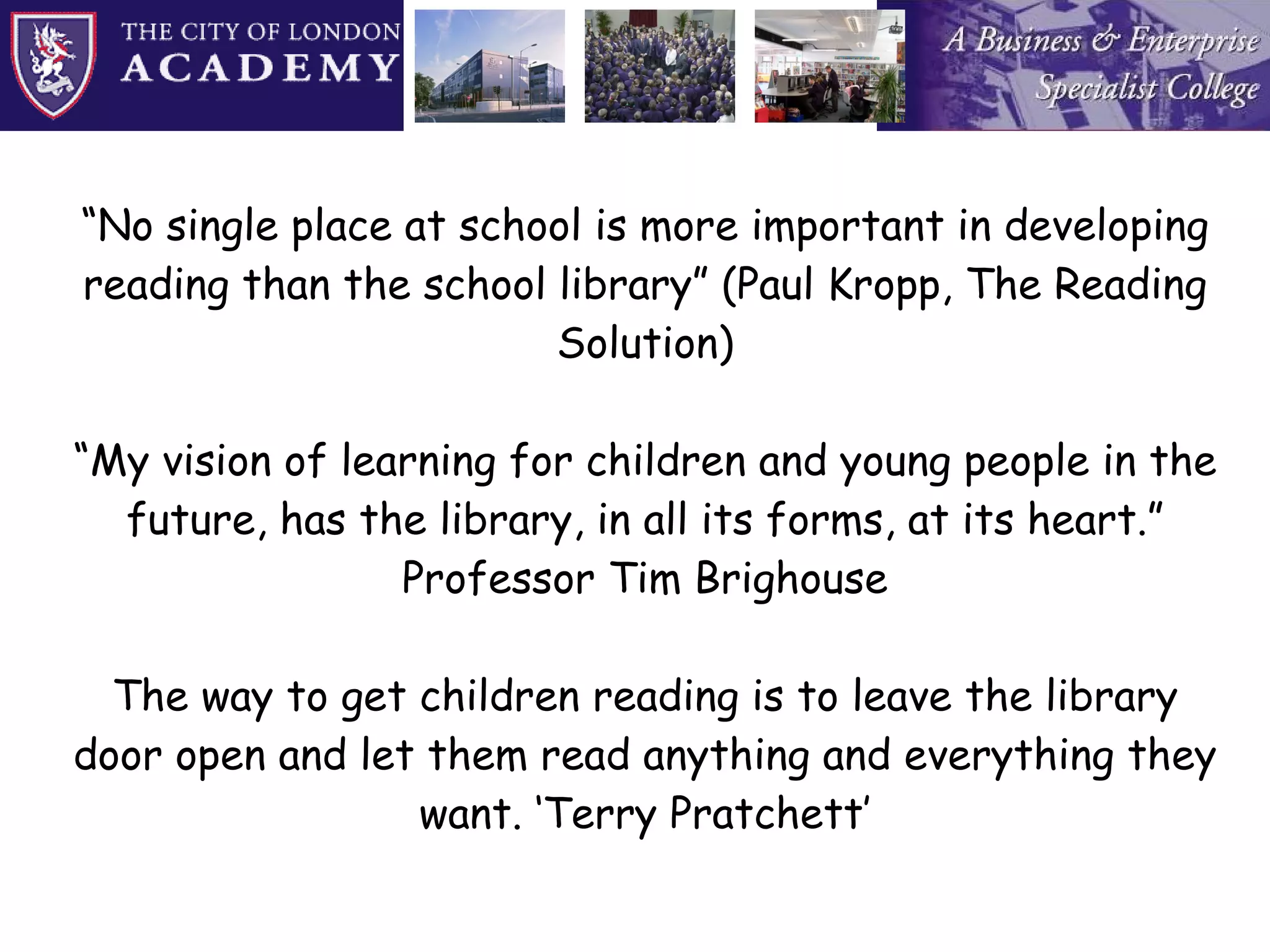 “ No single place at school is more important in developing reading than the school library” (Paul Kropp, The Reading Solution) “My vision of learning for children and young people in the future, has the library, in all its forms, at its heart.” Professor Tim Brighouse The way to get children reading is to leave the library door open and let them read anything and everything they want. ‘Terry Pratchett’ 
