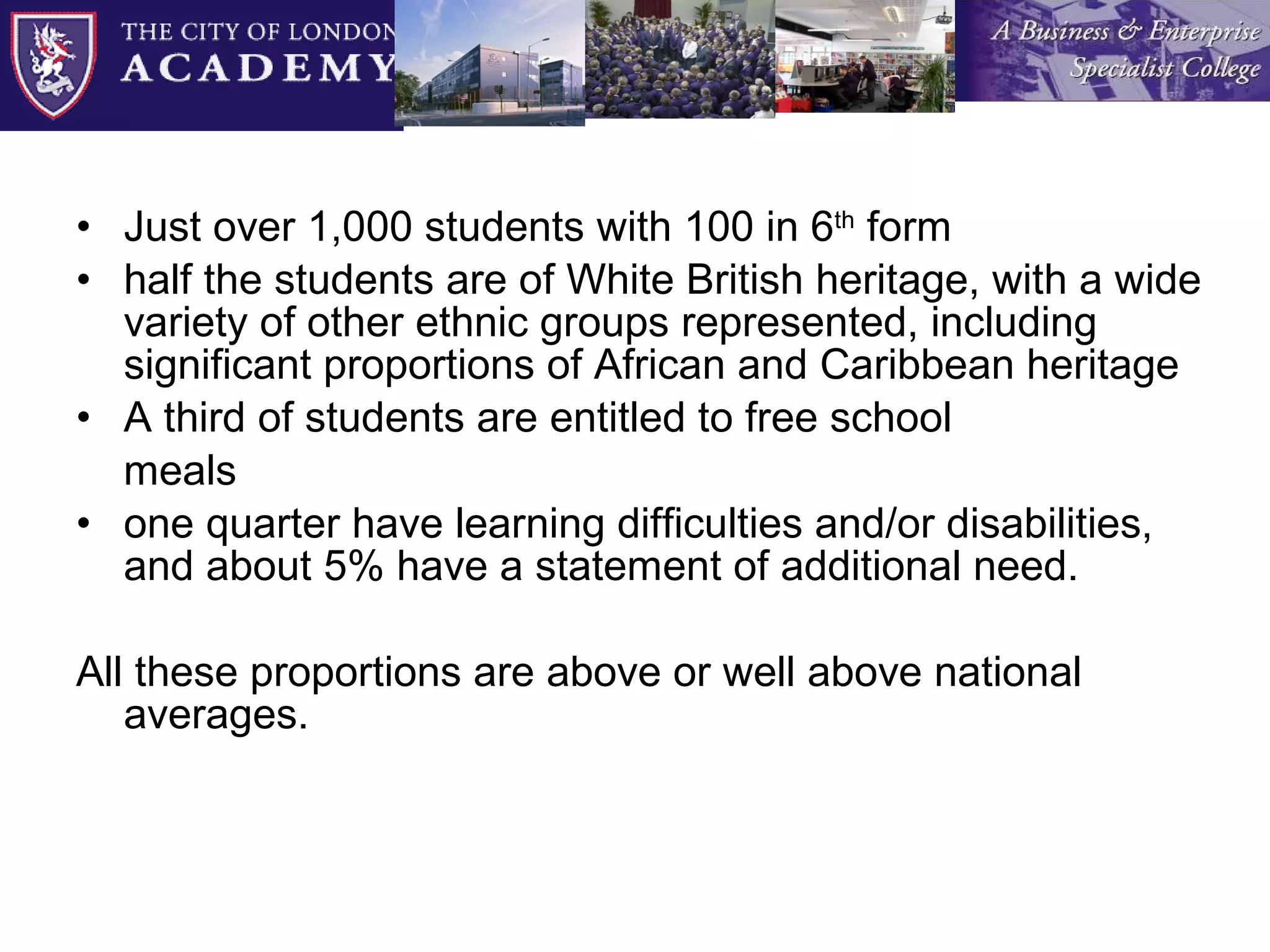 Just over 1,000 students with 100 in 6 th  form half the students are of White British heritage, with a wide variety of other ethnic groups represented, including significant proportions of African and Caribbean heritage A third of students are entitled to free school meals  one quarter have learning difficulties and/or disabilities, and about 5% have a statement of additional need.  All these proportions are above or well above national averages. 