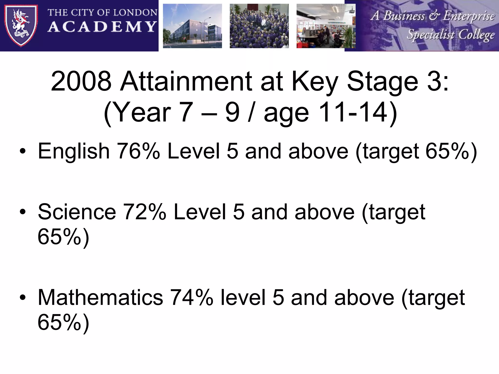 2008 Attainment at Key Stage 3: (Year 7 – 9 / age 11-14) English 76% Level 5 and above (target 65%) Science 72% Level 5 and above (target 65%) Mathematics 74% level 5 and above (target 65%) 