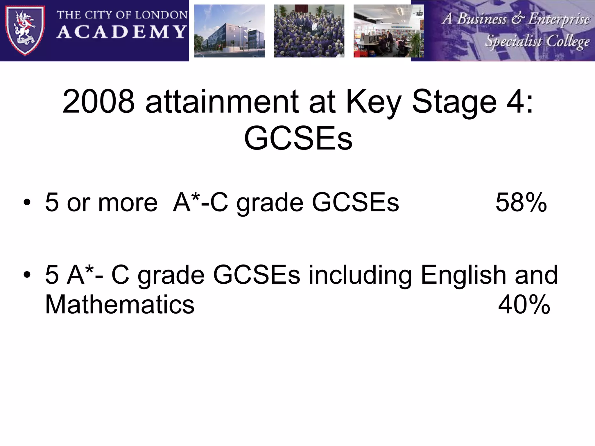 2008 attainment at Key Stage 4: GCSEs 5 or more  A*-C grade GCSEs  58% 5 A*- C grade GCSEs including English and Mathematics 40% 