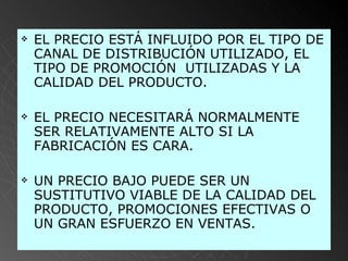 EL PRECIO ESTÁ INFLUIDO POR EL TIPO DE CANAL DE DISTRIBUCIÓN UTILIZADO, EL TIPO DE PROMOCIÓN  UTILIZADAS Y LA CALIDAD DEL PRODUCTO.  EL PRECIO NECESITARÁ NORMALMENTE SER RELATIVAMENTE ALTO SI LA FABRICACIÓN ES CARA. UN PRECIO BAJO PUEDE SER UN SUSTITUTIVO VIABLE DE LA CALIDAD DEL PRODUCTO, PROMOCIONES EFECTIVAS O UN GRAN ESFUERZO EN VENTAS.   