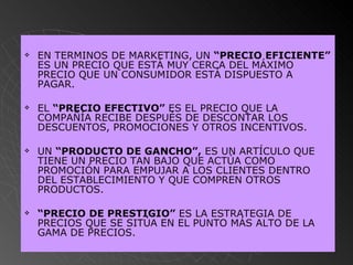 EN TERMINOS DE MARKETING, UN  “PRECIO EFICIENTE”  ES UN PRECIO QUE ESTÁ MUY CERCA DEL MÁXIMO PRECIO QUE UN CONSUMIDOR ESTÁ DISPUESTO A PAGAR.  EL  “PRECIO EFECTIVO”  ES EL PRECIO QUE LA COMPAÑÍA RECIBE DESPUÉS DE DESCONTAR LOS DESCUENTOS, PROMOCIONES Y OTROS INCENTIVOS. UN  “PRODUCTO DE GANCHO”,  ES UN ARTÍCULO QUE TIENE UN PRECIO TAN BAJO QUE ACTÚA COMO PROMOCIÓN PARA EMPUJAR A LOS CLIENTES DENTRO DEL ESTABLECIMIENTO Y QUE COMPREN OTROS PRODUCTOS. “ PRECIO DE PRESTIGIO”  ES LA ESTRATEGIA DE PRECIOS QUE SE SITÚA EN EL PUNTO MÁS ALTO DE LA GAMA DE PRECIOS.   