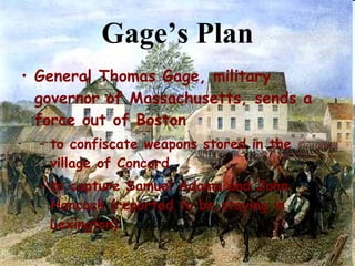 Gage’s Plan General Thomas Gage, military governor of Massachusetts, sends a force out of Boston  to confiscate weapons stored in the village of Concord to capture Samuel Adams and John Hancock (reported to be staying in Lexington) 