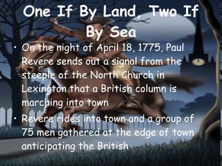 One If By Land, Two If By Sea On the night of April 18, 1775, Paul Revere sends out a signal from the steeple of the North Church in Lexington that a British column is marching into town Revere rides into town and a group of  75 men gathered at the edge of town anticipating the British 