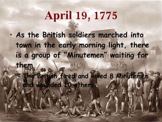 April 19, 1775 As the British soldiers marched into town in the early morning light, there is a group of “Minutemen” waiting for them The British fired and killed 8 Minutemen and wounded 10 others  