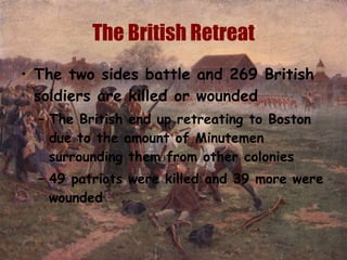 The British Retreat The two sides battle and 269 British soldiers are killed or wounded The British end up retreating to Boston due to the amount of Minutemen surrounding them from other colonies 49 patriots were killed and 39 more were wounded  