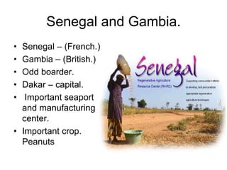Senegal and Gambia.
• Senegal – (French.)
• Gambia – (British.)
• Odd boarder.
• Dakar – capital.
•  Important seaport
  and manufacturing
  center.
• Important crop.
  Peanuts
 