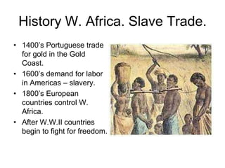 History W. Africa. Slave Trade.
• 1400’s Portuguese trade
  for gold in the Gold
  Coast.
• 1600’s demand for labor
  in Americas – slavery.
• 1800’s European
  countries control W.
  Africa.
• After W.W.II countries
  begin to fight for freedom.
 