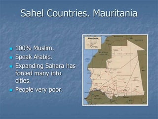 Sahel Countries. Mauritania


   100% Muslim.
   Speak Arabic.
   Expanding Sahara has
    forced many into
    cities.
   People very poor.
 