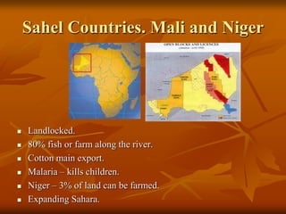 Sahel Countries. Mali and Niger




   Landlocked.
   80% fish or farm along the river.
   Cotton main export.
   Malaria – kills children.
   Niger – 3% of land can be farmed.
   Expanding Sahara.
 
