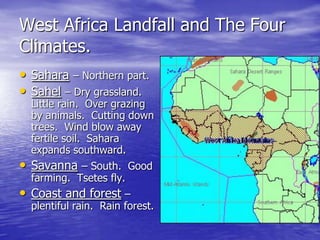 West Africa Landfall and The Four
Climates.
• Sahara – Northern part.
• Sahel – Dry grassland.
  Little rain. Over grazing
  by animals. Cutting down
  trees. Wind blow away
  fertile soil. Sahara
  expands southward.
• Savanna – South.       Good
  farming. Tsetes fly.
• Coast and forest –
  plentiful rain. Rain forest.
 