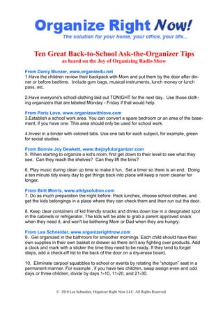 Ten Great Back-to-School Ask-the-Organizer Tips
                   as heard on the Joy of Organizing Radio Show

From Darcy Munzer, www.organize4u.net
1.Have the children review their backpack with Mom and put them by the door after din-
ner or before bedtime. Include gym bags, musical instruments, lunch money or lunch
pass, etc.

2.Have everyone's school clothing laid out TONIGHT for the next day. Use those cloth-
ing organizers that are labeled Monday - Friday if that would help.

From Paris Love, www.organizewithlove.com
3.Establish a school work area. You can convert a spare bedroom or an area of the base-
ment, if you have one. This area should only be used for school work.

4.Invest in a binder with colored tabs. Use one tab for each subject, for example, green
for social studies.

From Bonnie Joy Dewkett, www.thejoyfulorganizer.com
5. When starting to organize a kid's room, first get down to their level to see what they
see. Can they reach the shelves? Can they lift the bins?

6. Play music during clean up time to make it fun. Set a timer so there is an end. Doing
a ten minute tidy every day to get things back into place will keep a room cleaner for
longer.

From Britt Morris, www.atidysolution.com
7. Do as much preparation the night before. Pack lunches, choose school clothes, and
get the kids belongings in a place where they can check them and then run out the door.

8. Keep clear containers of kid friendly snacks and drinks down low in a designated spot
in the cabinets or refrigerator. The kids will be able to grab a parent approved snack
when they need it, and won't be bothering Mom or Dad when they are hungry.

From Lea Schneider, www.organizerightnow.com
9. Get organized in the bathroom for smoother mornings. Each child should have their
own supplies in their own basket or drawer so there isn’t any fighting over products. Add
a clock and mark with a sticker the time they need to be ready. If they tend to forget
steps, add a check-off list to the back of the door on a dry-erase board.

10. Eliminate carpool squabbles to school or events by rotating the “shotgun” seat in a
permanent manner. For example , if you have two children, swap assign even and odd
days or three children, divide by days 1-10, 11-20, and 21-30.



                © 2010 Lea Schnedier, Organizer Right Now LLC. All Rights Reserved.
 
