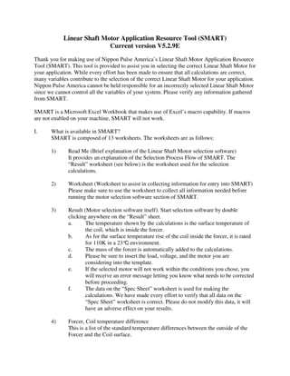 Linear Shaft Motor Application Resource Tool (SMART)
                            Current version V5.2.9E
Thank you for making use of Nippon Pulse America’s Linear Shaft Motor Application Resource
Tool (SMART). This tool is provided to assist you in selecting the correct Linear Shaft Motor for
your application. While every effort has been made to ensure that all calculations are correct,
many variables contribute to the selection of the correct Linear Shaft Motor for your application.
Nippon Pulse America cannot be held responsible for an incorrectly selected Linear Shaft Motor
since we cannot control all the variables of your system. Please verify any information gathered
from SMART.

SMART is a Microsoft Excel Workbook that makes use of Excel’s macro capability. If macros
are not enabled on your machine, SMART will not work.

I.     What is available in SMART?
       SMART is composed of 13 worksheets. The worksheets are as follows:

       1)      Read Me (Brief explanation of the Linear Shaft Motor selection software)
               It provides an explanation of the Selection Process Flow of SMART. The
               “Result” worksheet (see below) is the worksheet used for the selection
               calculations.

       2)      Worksheet (Worksheet to assist in collecting information for entry into SMART)
               Please make sure to use the worksheet to collect all information needed before
               running the motor selection software section of SMART.

       3)      Result (Motor selection software itself). Start selection software by double
               clicking anywhere on the “Result” sheet.
               a.      The temperature shown by the calculations is the surface temperature of
                       the coil, which is inside the forcer.
               b.      As for the surface temperature rise of the coil inside the forcer, it is rated
                       for 110K in a 23°C environment.
               c.      The mass of the forcer is automatically added to the calculations.
               d.      Please be sure to insert the load, voltage, and the motor you are
                       considering into the template.
               e.      If the selected motor will not work within the conditions you chose, you
                       will receive an error message letting you know what needs to be corrected
                       before proceeding.
               f.      The data on the “Spec Sheet” worksheet is used for making the
                       calculations. We have made every effort to verify that all data on the
                       “Spec Sheet” worksheet is correct. Please do not modify this data, it will
                       have an adverse effect on your results.

       4)      Forcer, Coil temperature difference
               This is a list of the standard temperature differences between the outside of the
               Forcer and the Coil surface.
 