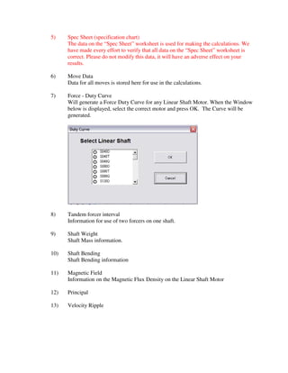 5)    Spec Sheet (specification chart)
      The data on the “Spec Sheet” worksheet is used for making the calculations. We
      have made every effort to verify that all data on the “Spec Sheet” worksheet is
      correct. Please do not modify this data, it will have an adverse effect on your
      results.

6)    Move Data
      Data for all moves is stored here for use in the calculations.

7)    Force - Duty Curve
      Will generate a Force Duty Curve for any Linear Shaft Motor. When the Window
      below is displayed, select the correct motor and press OK. The Curve will be
      generated.




8)    Tandem forcer interval
      Information for use of two forcers on one shaft.

9)    Shaft Weight
      Shaft Mass information.

10)   Shaft Bending
      Shaft Bending information

11)   Magnetic Field
      Information on the Magnetic Flux Density on the Linear Shaft Motor

12)   Principal

13)   Velocity Ripple
 