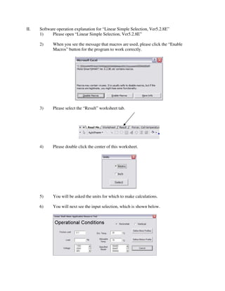 II.   Software operation explanation for “Linear Simple Selection, Ver5.2.8E”
      1)     Please open “Linear Simple Selection, Ver5.2.8E”

      2)     When you see the message that macros are used, please click the “Enable
             Macros” button for the program to work correctly.




      3)     Please select the “Result” worksheet tab.




      4)     Please double click the center of this worksheet.




      5)     You will be asked the units for which to make calculations.

      6)     You will next see the input selection, which is shown below.
 