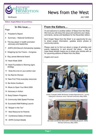 News from the West                                                                                 July 2009


    S
                                               News from the West
    WA Branch                                                                                      JULY 2009

Editors: Angela Watson & Laura Emery


            In this issue….                From the Editors…
Page
                                           Hi and welcome to another edition of News from the West.
                                           We trust you will enjoy this issue and welcome your ideas,
2   President’s Report
                                           comments, stories and feedback for the November edition.
4   Summary – National Conference
                                           Don’t forget ‘News from the West’ is an opportunity for you
                                           to share project information, updates and/or photos of
6 The key player in health promotion
                                           community events.
  advocacy and leadership
                                           Please read on to find out about a range of activities and
7   AHPA (WA Branch) Scholarship Updates
                                           events happening ‘in and around’ the place…. And we
9 Weighing Up Our Future – Congress        hope these articles inspire you to share your stories with us
                                           for upcoming editions of News from the West.
9 Ray James Memorial Award                 Angela and Laura

10 Heart Week 2009

10 Heart Foundation’s Warning signs
  strategy

11 Draw the Line on your portion size

12 Go Red for Women

12 New Find Thirty everyday resources

13 Be Active Cockburn

14 Music to Open Your Mind 2009

14 Advocacy in Action
                                             Avinna Trzesinski (AHPA WA Branch Student Representative – Curtin),
15 Body Esteem Programs                          talking with interstate visitor; National Conference (May 2009)

15 Community Safe Speed Promise

16 Successful Mall Walking Launch

16 “Skipper in the Tav”

17 New Resource for Parents

17 Conference Dates of Interest

18 AHPA Contact Details                        Ben Ceber and Brennen Mills (AHPA Scholarship Recipients, 2009);
                                                               National Conference (May 2009)




                                            Page 1
 