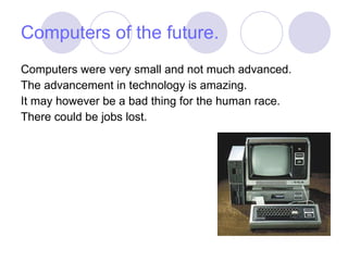 Computers of the future. Computers were very small and not much advanced. The advancement in technology is amazing. It may however be a bad thing for the human race. There could be jobs lost. 