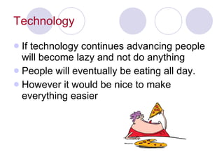 Technology If technology continues advancing people will become lazy and not do anything People will eventually be eating all day. However it would be nice to make everything easier 