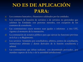 Los contratos bancarios y financieros celebrados por las entidades. Los contratos de locación de servicios o de servicios no personales que celebren las Entidades con personas naturales, con excepción de los contratos de consultoría. Las contrataciones cuyos montos sean iguales o inferiores  a tres UIT, vigentes al momento de la transacción. La contratación de notarios públicos para que ejerzan las funciones previstas en la Ley y su Reglamento. Los servicios  brindados por conciliadores, árbitros, centros de conciliación, instituciones arbitrales y demás derivados de la función conciliatoria y arbitral. Las contrataciones que deban realizarse  con determinado proveedor , por mandato expreso de la ley o de la autoridad jurisdiccional. NO ES DE APLICACIÓN PARA: 