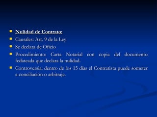 Nulidad de Contrato: Causales: Art. 9 de la Ley Se declara de Oficio Procedimiento: Carta Notarial con copia del documento fedateada que declara la nulidad. Controversia: dentro de los 15 días el Contratista puede someter a conciliación o arbitraje. 