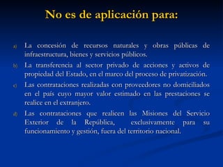 No es de aplicación para: La concesión de recursos naturales y obras públicas de infraestructura, bienes y servicios públicos. La transferencia al sector privado de acciones y activos de propiedad del Estado, en el marco del proceso de privatización. Las contrataciones realizadas con proveedores no domiciliados en el país cuyo mayor valor estimado en las prestaciones se realice en el extranjero. Las contrataciones que realicen las Misiones del Servicio Exterior de la República,  exclusivamente para su funcionamiento y gestión, fuera del territorio nacional. 