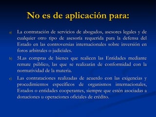 No es de aplicación para: La contratación de servicios de abogados, asesores legales y de cualquier otro tipo de asesoría requerida para la defensa del Estado en las controversias internacionales sobre inversión en foros arbitrales o judiciales. 5Las compras de bienes que realicen las Entidades mediante remate público, las que se realizarán de conformidad con la normatividad de la materia. Las contrataciones realizadas de acuerdo con las exigencias y procedimientos específicos de organismos internacionales, Estados o entidades cooperantes, siempre que estén asociadas a donaciones u operaciones oficiales de crédito. 