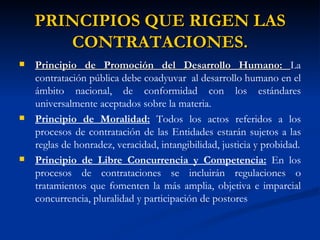 PRINCIPIOS QUE RIGEN LAS CONTRATACIONES. Principio de Promoción del Desarrollo Humano:  La contratación pública debe coadyuvar  al desarrollo humano en el ámbito nacional, de conformidad con los estándares universalmente aceptados sobre la materia. Principio de Moralidad:  Todos los actos referidos a los procesos de contratación de las Entidades estarán sujetos a las reglas de honradez, veracidad, intangibilidad, justicia y probidad. Principio de Libre Concurrencia y Competencia:  En los procesos de contrataciones se incluirán regulaciones o tratamientos que fomenten la más amplia, objetiva e imparcial concurrencia, pluralidad y participación de postores 