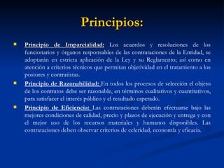 Principios: Principio de Imparcialidad:  Los acuerdos y resoluciones de los funcionarios y órganos responsables de las contrataciones de la Entidad, se adoptarán en estricta aplicación de la Ley y su Reglamento; así como en atención a criterios técnicos que permitan objetividad en el tratamiento a los postores y contratistas. Principio de Razonabilidad:  En todos los procesos de selección el objeto de los contratos debe ser razonable, en términos cualitativos y cuantitativos, para satisfacer el interés público y el resultado esperado. Principio de Eficiencia:  Las contrataciones deberán efectuarse bajo las mejores condiciones de calidad, precio y plazos de ejecución y entrega y con el mejor uso de los recursos materiales y humanos disponibles. Las contrataciones deben observar criterios de celeridad, economía y eficacia.  