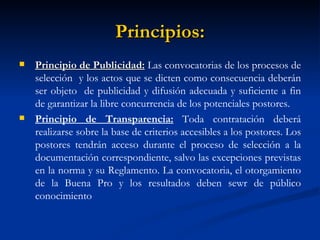 Principios: Principio de Publicidad:  Las convocatorias de los procesos de selección  y los actos que se dicten como consecuencia deberán ser objeto  de publicidad y difusión adecuada y suficiente a fin de garantizar la libre concurrencia de los potenciales postores. Principio de Transparencia:  Toda contratación deberá realizarse sobre la base de criterios accesibles a los postores. Los postores tendrán acceso durante el proceso de selección a la documentación correspondiente, salvo las excepciones previstas en la norma y su Reglamento. La convocatoria, el otorgamiento de la Buena Pro y los resultados deben sewr de público conocimiento  