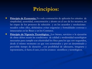 Principios: Principio de Economía:  En toda contratación de aplicarán los criterios  de simplicidad, austeridad, concentración y ahorro en el uso de los recursos, en las etapas de los procesos de selección  y en los acuerdos y resoluciones  recaídos sobre ellos, debiéndose evitar exigencias y formalidades costosas e innecesarias en las Bases y en los Contratos. Principio de Vigencia Tecnológica:  Los bienes, servicios o la ejecución de obras deben reunir las condiciones  de calidad y modernidad tecnológicas necesarias para cumplir con efectividad los fines para los que son requeridos, desde el mismo momento en que son contratados y por un determinado y previsible tiempo de duración , con posibilidad de adecuarse, integrarse y repotenciarse, si fuera el caso, con los avances  científicos y tecnológicos.  