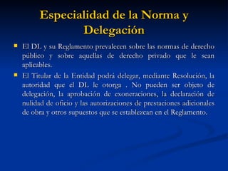 Especialidad de la Norma y Delegación El DL y su Reglamento prevalecen sobre las normas de derecho público y sobre aquellas de derecho privado que le sean aplicables. El Titular de la Entidad podrá delegar, mediante Resolución, la autoridad que el DL le otorga . No pueden ser objeto de delegación, la aprobación de exoneraciones, la declaración de nulidad de oficio y las autorizaciones de prestaciones adicionales de obra y otros supuestos que se establezcan en el Reglamento.  
