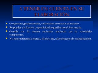 A TENER EN CUENTA EN SU ELABORACIÓN Congruentes, proporcionales, y razonables en función al mercado. Responder a la función y operatividad requeridas por el área usuaria. Cumplir con las normas nacionales aprobadas por las autoridades competentes. No hacer referencia a marcas, diseños, etc, salvo procesos de estandarización. 