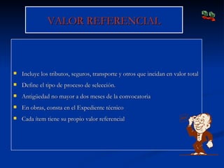 VALOR REFERENCIAL Incluye los tributos, seguros, transporte y otros que incidan en valor total Define el tipo de proceso de selección. Antigüedad no mayor a dos meses de la convocatoria En obras, consta en el Expediente técnico Cada ítem tiene su propio valor referencial 