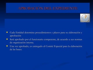 APROBACIÓN DEL EXPEDIENTE Cada Entidad determina procedimientos y plazos para su elaboración y aprobación  Será aprobado por el funcionario competente, de acuerdo a sus normas de organización interna. Una vez aprobado, es entregado al Comité Especial para la elaboración de las bases. 