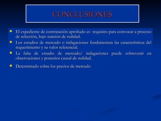 CONCLUSIONES El expediente de contratación aprobado es  requisito para convocar a proceso de selección, bajo sanción de nulidad. Los estudios de mercado o indagaciones fundamentan las características del requerimiento y su valor referencial. La falta de estudio de mercado/ indagaciones puede sobrevenir en observaciones y posterior causal de nulidad. Determinado sobre los precios de mercado 