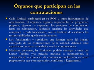 Órganos que participan en las contrataciones  Cada Entidad establecerá en su ROF u otros instrumentos de organización, el órgano u órganos responsables de programar, preparar, ejecutar  y supervisar los procesos de contratación hasta su culminación, debiendo señalarse las actividades que competen  a cada funcionario, con la finalidad de establecer las responsabilidades que le son inherentes.  Los funcionarios y servidores que formen parte del órgano encargado de las contrataciones de la entidad, deberán estar capacitados en temas vinculados con las contrataciones. Mediante convenio, las Entidades podrán encargar a otras del Sector Público y/o privado nacional o internacional, la realización de sus procesos de contratación incluyendo los actos preparatorios que sean necesarios, conforme a Reglamento. 