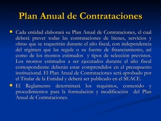 Plan Anual de Contrataciones Cada entidad elaborará su Plan Anual de Contrataciones, el cual deberá prever todas las contrataciones de bienes, servicios y obras que se requerirán durante el año fiscal, con independencia del régimen que las regule o su fuente de financiamiento, así como de los montos estimados  y tipos de selección previstos. Los montos estimados a ser ejecutados durante el año fiscal correspondiente deberán estar comprendidos en el presupuesto institucional. El Plan Anual de Contrataciones será aprobado por el Titular de la Entidad y deberá ser publicado en el SEACE. El Reglamento determinará los requisitos, contenido y procedimientos para la formulación y modificación  del Plan Anual de Contrataciones.  