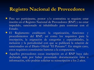 Registro Nacional de Proveedores Para ser participante, postor y/o contratista se requiere estar inscrito en el Registro Nacional de Proveedores (RNP) y no estar impedido, sancionado ni inhabilitado para contratar con el Estado. El Reglamento establecerá la organización, funciones y procedimientos del RNP, así como los requisitos para la inscripción, la asignación de categorías y especialidades, la inclusión y la periodicidad con que se publicará la relación de sancionados en el Diario Oficial “El Peruano”. En ningún caso, estos requisitos constituirán barreras a la competencia. Aquellos proveedores cuyas inscripción en el RNP haya sido declarada nula por haber presentado documentación falsa o información, sólo podrán solicitar su reinscripción a los 2 años. 