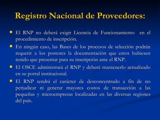 Registro Nacional de Proveedores: El RNP no deberá exigir Licencia de Funcionamiento  en el procedimiento de inscripción. En ningún caso, las Bases de los procesos de selección podrán requerir a los postores la documentación que estos hubiesen tenido que presentar para su inscripción ante el RNP. El OSCE administrará el RNP y deberá mantenerlo actualizado en su portal institucional. El RNP tendrá el carácter de desconcentrado a fin de no perjudicar ni generar mayores costos de transacción a las pequeñas y microempresas localizadas en las diversas regiones del país.  
