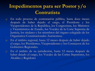 Impedimentos para ser Postor y/o Contratista En todo proceso de contratación pública, hasta doce meses después de haber dejado el cargo, el Presidente y los Vicepresidentes de la República, los Congresistas, los Ministros y Viceministros de Estado, los Vocales de la Corte Suprema de Justicia, los titulares y los miembros del órgano colegiado de los Organismos Constitucionales Autónomos. En el ámbito regional, hasta 12 meses después de haber dejado el cargo, los Presidentes, Vicepresidentes y los Consejeros de los Gobiernos Regionales. En el ámbito de su jurisdicción, hasta 12 meses después de haber dejado el cargo, los Vocales de las Cortes Superiores, los Alcaldes y Regidores  
