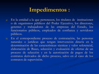 Impedimentos : En la entidad a la que pertenecen, los titulares de  instituciones o de organismos públicos del Poder Ejecutivo, los directores, gerentes y trabajadores de las empresas del Estado, los funcionarios públicos, empleados de confianza y servidores públicos. En el correspondiente proceso de contratación, las personas naturales o jurídicas que tengan intervención directa en la determinación de las características técnicas y valor referencial, elaboración de Bases, selección y evaluación de ofertas de un proceso de selección y en la autorización de pagos de los contratos derivados de dicho proceso, salvo en el caso de los contratos de supervisión. 