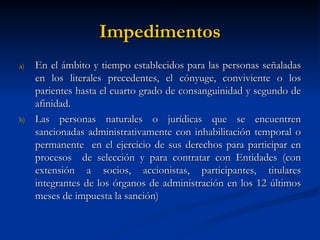 Impedimentos En el ámbito y tiempo establecidos para las personas señaladas en los literales precedentes, el cónyuge, conviviente o los parientes hasta el cuarto grado de consanguinidad y segundo de afinidad. Las personas naturales o jurídicas que se encuentren sancionadas administrativamente con inhabilitación temporal o permanente  en el ejercicio de sus derechos para participar en procesos  de selección y para contratar con Entidades (con extensión a socios, accionistas, participantes, titulares integrantes de los órganos de administración en los 12 últimos meses de impuesta la sanción)  