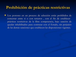 Prohibición de prácticas restrictivas Los postores en un proceso de selección están prohibidos de concertar entre si o con terceros , con el fin de establecer  prácticas restrictivas de la libre competencia, bajo sanción de quedar inhabilitados para contratar con el Estado, sin perjuicio de las demás sanciones que establecen las disposiciones vigentes. 